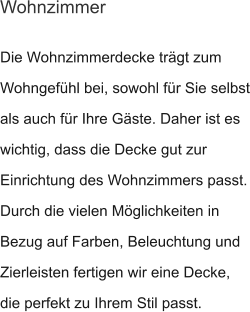 Die Wohnzimmerdecke trägt zum Wohngefühl bei, sowohl für Sie selbst als auch für Ihre Gäste. Daher ist es wichtig, dass die Decke gut zur Einrichtung des Wohnzimmers passt. Durch die vielen Möglichkeiten in Bezug auf Farben, Beleuchtung und Zierleisten fertigen wir eine Decke, die perfekt zu Ihrem Stil passt.  Wohnzimmer