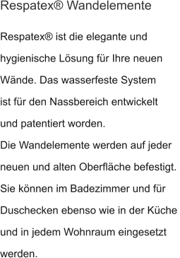 Respatex® ist die elegante und hygienische Lösung für Ihre neuen Wände. Das wasserfeste System ist für den Nassbereich entwickelt und patentiert worden. Die Wandelemente werden auf jeder neuen und alten Oberfläche befestigt.  Sie können im Badezimmer und für Duschecken ebenso wie in der Küche und in jedem Wohnraum eingesetzt werden. Respatex® Wandelemente