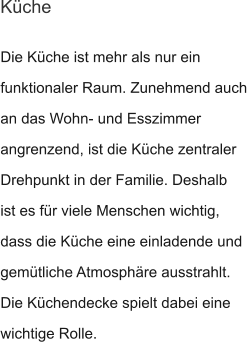 Die Küche ist mehr als nur ein funktionaler Raum. Zunehmend auch an das Wohn- und Esszimmer angrenzend, ist die Küche zentraler Drehpunkt in der Familie. Deshalb ist es für viele Menschen wichtig, dass die Küche eine einladende und  gemütliche Atmosphäre ausstrahlt. Die Küchendecke spielt dabei eine wichtige Rolle.  Küche