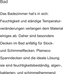 Das Badezimmer hat’s in sich: Feuchtigkeit und ständige Temperatur- veränderungen verlangen dem Material einiges ab. Daher sind besonders Decken im Bad anfällig für Stock- und Schimmelflecken. Plameco Spanndecken sind die ideale Lösung: sie sind feuchtigkeitsbeständig, algen-, bakterien- und schimmelhemmend. Bad