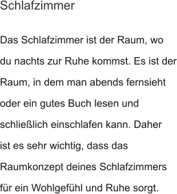 Das Schlafzimmer ist der Raum, wo du nachts zur Ruhe kommst. Es ist der Raum, in dem man abends fernsieht oder ein gutes Buch lesen und schließlich einschlafen kann. Daher ist es sehr wichtig, dass das Raumkonzept deines Schlafzimmers für ein Wohlgefühl und Ruhe sorgt. Schlafzimmer