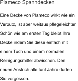 Eine Decke von Plameco wirkt wie ein Verputz, ist aber weitaus pflegeleichter.  Schön wie am ersten Tag bleibt Ihre Decke indem Sie diese einfach mit  einem Tuch und einem normalen Reinigungsmittel abwischen. Den neuen Anstrich alle fünf Jahre dürfen Sie vergessen. Plameco Spanndecken